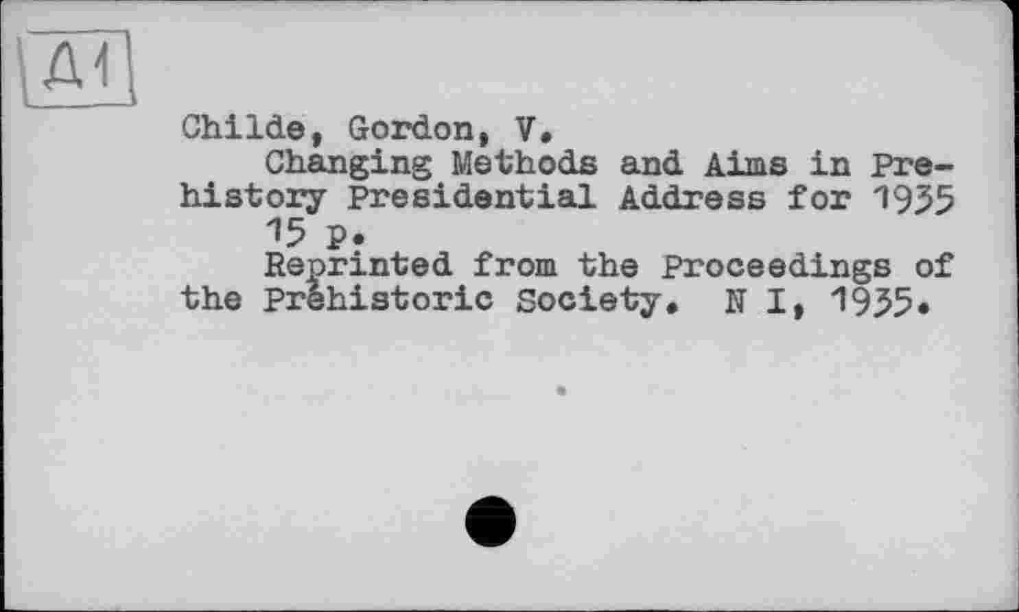 ﻿ChiIde, Gordon, V.
Changing Methods and Aims in Prehistory Presidential Address for 1955 15 p.
Reprinted from the Proceedings of the Prehistoric Society. N I, 1955.